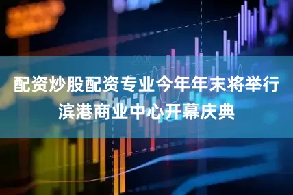 配资炒股配资专业今年年末将举行滨港商业中心开幕庆典