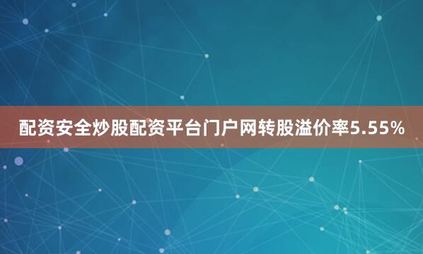 配资安全炒股配资平台门户网转股溢价率5.55%