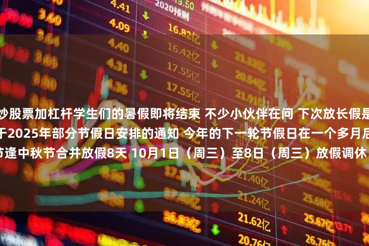 炒股票加杠杆学生们的暑假即将结束 　　不少小伙伴在问 　　下次放长假是啥时候 　　根据国务院办公厅 　　关于2025年部分节假日安排的通知 　　今年的下一轮节假日在一个多月后的 　　国庆节和中秋节 　　国庆节逢中秋节合并放假8天 　　10月1日（周三）至8日（周三）放假调休 　　9月28日（周日）、10月11日（周六）上班  　　另外 　　今年中秋、国庆节假期 　　10月1日0时至8日24时 　　
