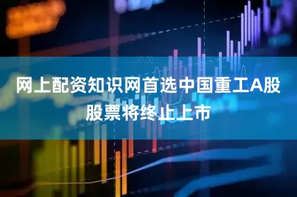 网上配资知识网首选中国重工A股股票将终止上市