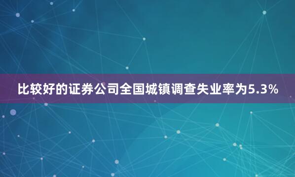 比较好的证券公司全国城镇调查失业率为5.3%