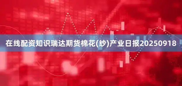 在线配资知识瑞达期货棉花(纱)产业日报20250918